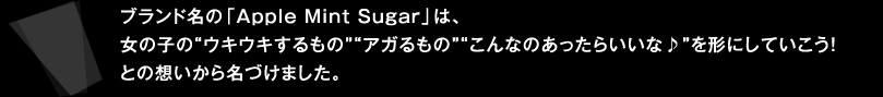 ブランド名の「Apple Mint Sugar」は、女の子の"ウキウキするもの""アガるもの""こんなのあったらいいな♪"を形にしていこう！との想いから名づけました。